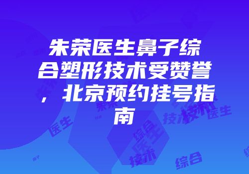 朱荣医生鼻子综合塑形技术受赞誉，北京预约挂号指南