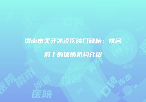 渭南市美牙冰瓷医院口碑榜：排名前十的优质机构介绍