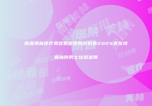 南昌美林医疗美容整形医院价目表2025表在线查询附男士祛斑案例