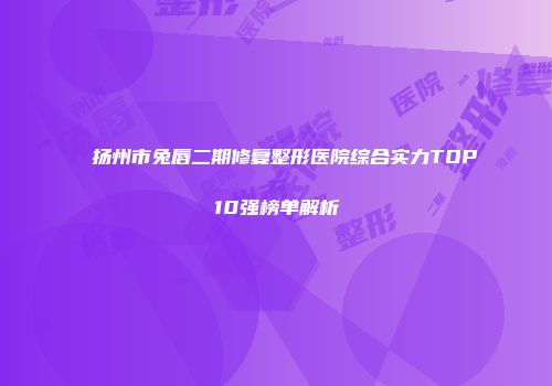 扬州市兔唇二期修复整形医院综合实力TOP10强榜单解析