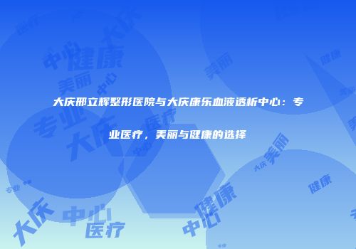 大庆邢立辉整形医院与大庆康乐血液透析中心：专业医疗，美丽与健康的选择