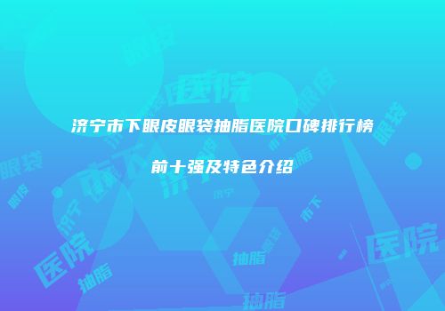 济宁市下眼皮眼袋抽脂医院口碑排行榜前十强及特色介绍