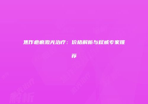 焦作疤痕激光治疗：价格解析与权威专家推荐