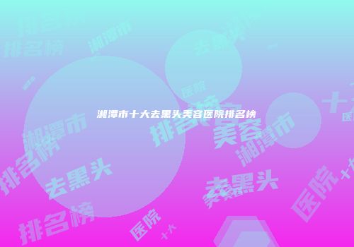 湘潭市十大去黑头美容医院排名榜