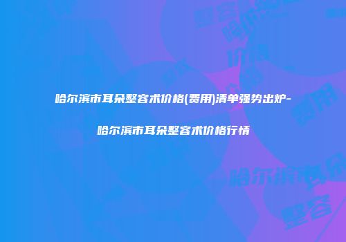 哈尔滨市耳朵整容术价格(费用)清单强势出炉-哈尔滨市耳朵整容术价格行情
