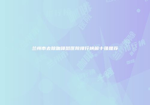 兰州市去除咖啡斑医院排行榜前十强推荐
