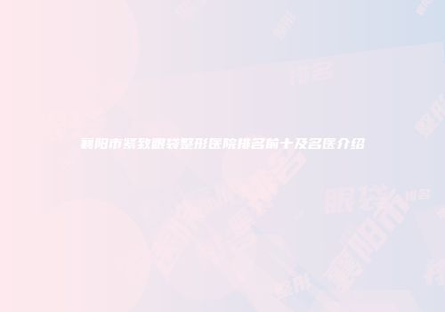 襄阳市紧致眼袋整形医院排名前十及名医介绍