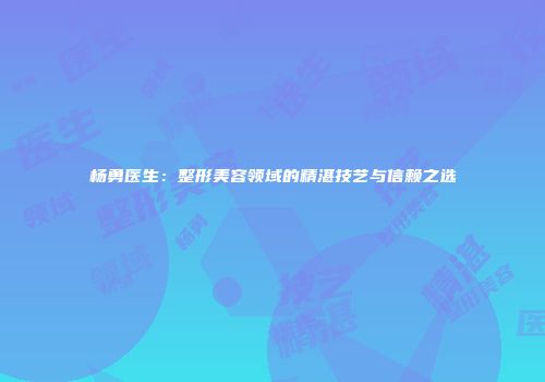 杨勇医生：整形美容领域的精湛技艺与信赖之选