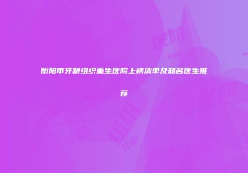 衡阳市牙龈组织重生医院上榜清单及知名医生推荐