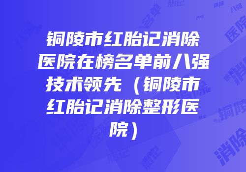 铜陵市红胎记消除医院在榜名单前八强技术领先（铜陵市红胎记消除整形医院）