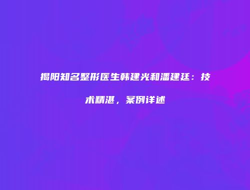 揭阳知名整形医生韩建光和潘建廷：技术精湛，案例详述