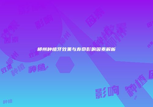 柳州种植牙效果与寿命影响因素解析
