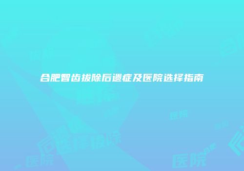 合肥智齿拔除后遗症及医院选择指南