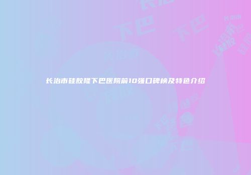 长治市硅胶隆下巴医院前10强口碑榜及特色介绍