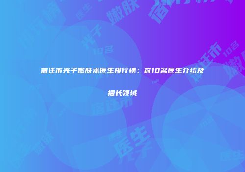 宿迁市光子嫩肤术医生排行榜：前10名医生介绍及擅长领域