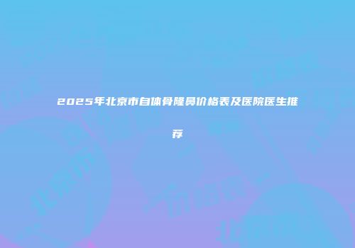 2025年北京市自体骨隆鼻价格表及医院医生推荐