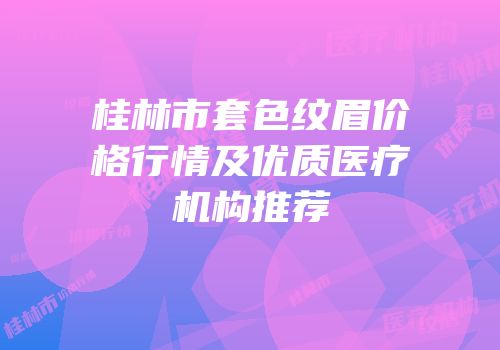 桂林市套色纹眉价格行情及优质医疗机构推荐