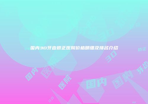 国内3D牙齿矫正医院价格明细及排名介绍