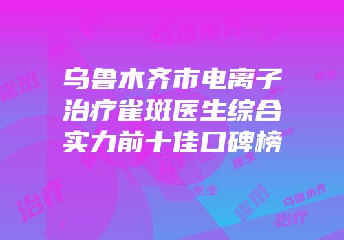 乌鲁木齐市电离子治疗雀斑医生综合实力前十佳口碑榜