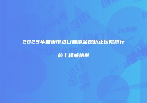 2025年自贡市进口自锁金属矫正医院排行前十权威榜单