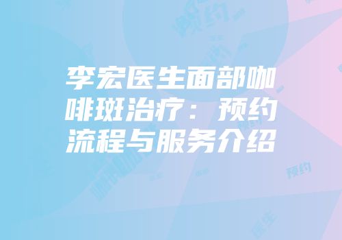 李宏医生面部咖啡斑治疗：预约流程与服务介绍