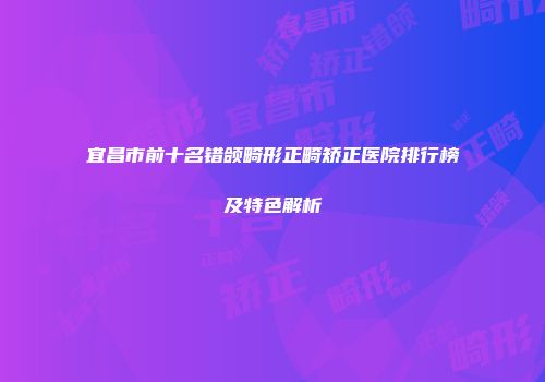 宜昌市前十名错颌畸形正畸矫正医院排行榜及特色解析