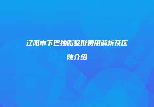 辽阳市下巴抽脂整形费用解析及医院介绍