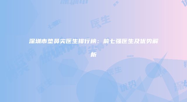 深圳市垫鼻尖医生排行榜：前七强医生及优势解析