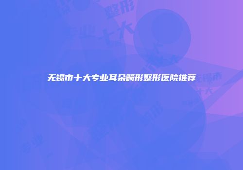 无锡市十大专业耳朵畸形整形医院推荐