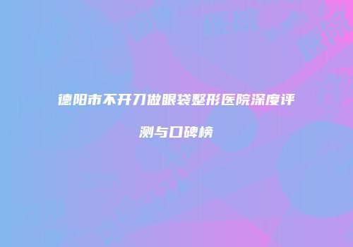 德阳市不开刀做眼袋整形医院深度评测与口碑榜
