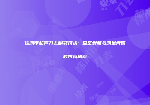 株洲市超声刀去眼袋技术：皇室贵族与明星青睐的抗衰秘籍