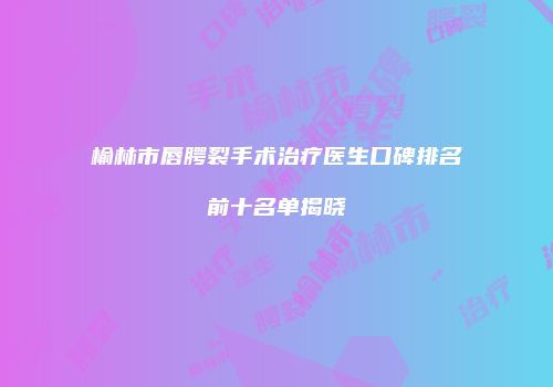榆林市唇腭裂手术治疗医生口碑排名前十名单揭晓