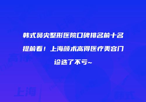 韩式鼻尖整形医院口碑排名前十名提前看！上海颜术高得医疗美容门诊选了不亏~