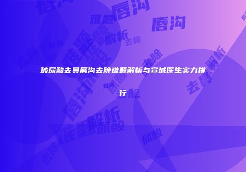 玻尿酸去鼻唇沟去除难题解析与宣城医生实力排行