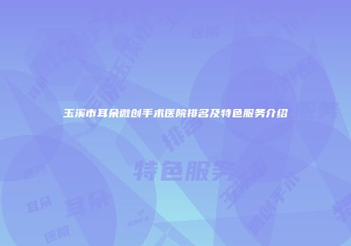 玉溪市耳朵微创手术医院排名及特色服务介绍