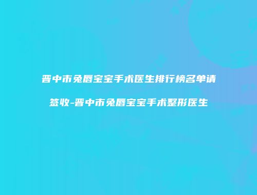 晋中市兔唇宝宝手术医生排行榜名单请签收-晋中市兔唇宝宝手术整形医生