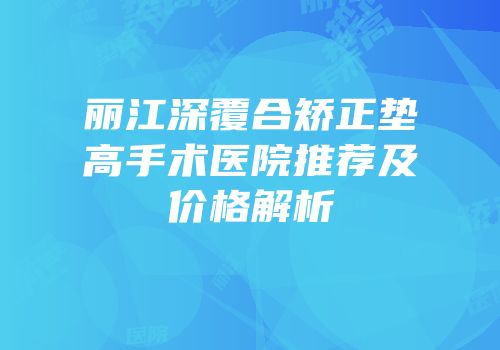 丽江深覆合矫正垫高手术医院推荐及价格解析