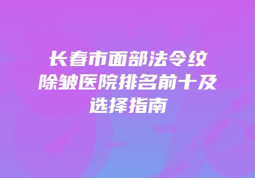 长春市面部法令纹除皱医院排名前十及选择指南