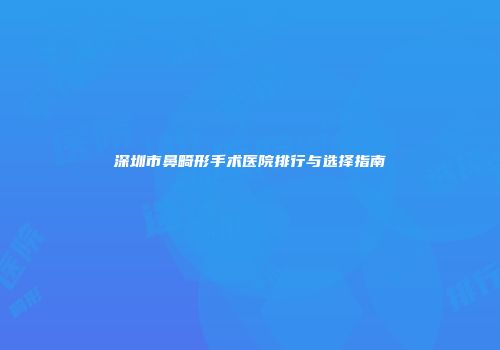 深圳市鼻畸形手术医院排行与选择指南