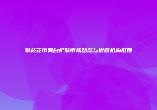 攀枝花市美白护肤市场动态与优质机构推荐