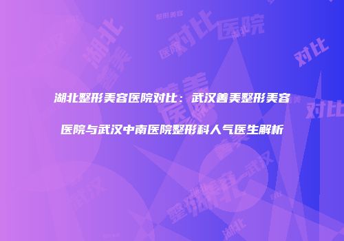 湖北整形美容医院对比：武汉善美整形美容医院与武汉中南医院整形科人气医生解析