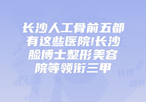 长沙人工骨前五都有这些医院!长沙脸博士整形美容院等领衔三甲