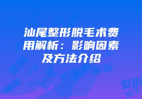 汕尾整形脱毛术费用解析：影响因素及方法介绍