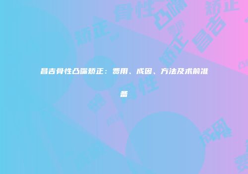 昌吉骨性凸嘴矫正：费用、成因、方法及术前准备