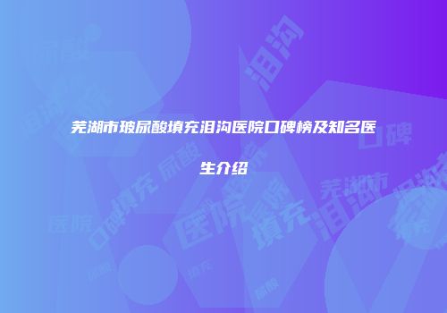 芜湖市玻尿酸填充泪沟医院口碑榜及知名医生介绍