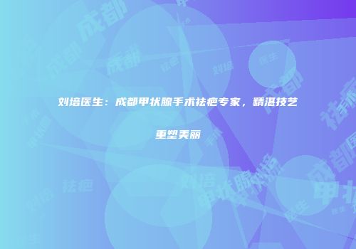 刘培医生：成都甲状腺手术祛疤专家，精湛技艺重塑美丽