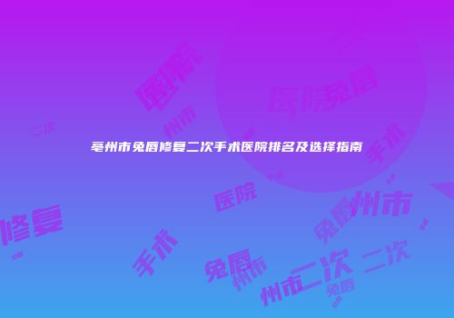 亳州市兔唇修复二次手术医院排名及选择指南