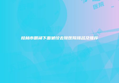 桂林市眼角下面皱纹去除医院排名及推荐