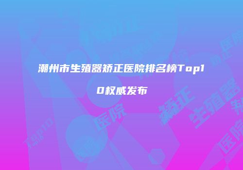 潮州市生殖器矫正医院排名榜Top10权威发布