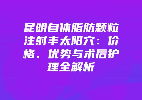 昆明自体脂肪颗粒注射丰太阳穴：价格、优势与术后护理全解析